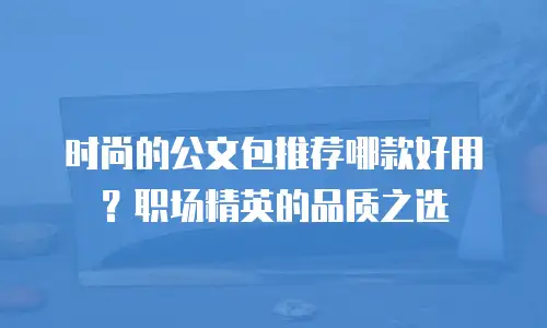 时尚的公文包推荐哪款好用？职场精英的品质之选