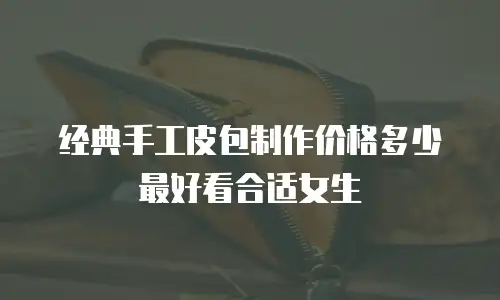 经典手工皮包制作价格多少最好看合适女生