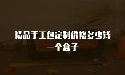 精品手工包定制价格多少钱一个盒子