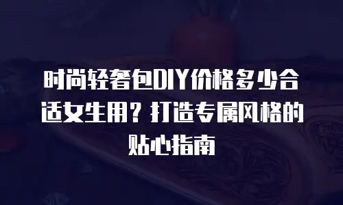 时尚轻奢包DIY价格多少合适女生用？打造专属风格的贴心指南