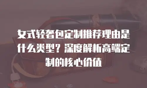 女式轻奢包定制推荐理由是什么类型？深度解析高端定制的核心价值