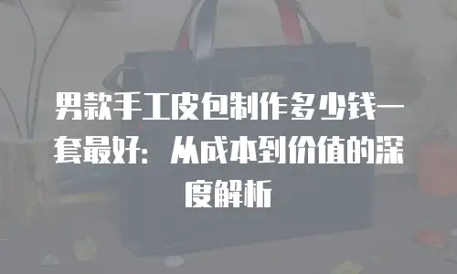 男款手工皮包制作多少钱一套最好：从成本到价值的深度解析