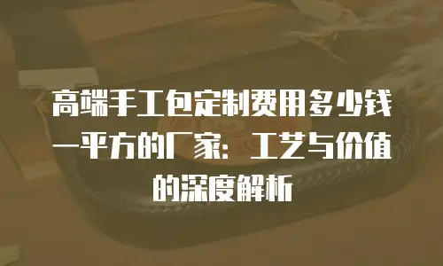 高端手工包定制费用多少钱一平方的厂家：工艺与价值的深度解析