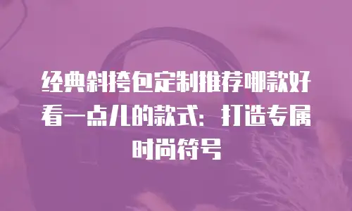经典斜挎包定制推荐哪款好看一点儿的款式：打造专属时尚符号