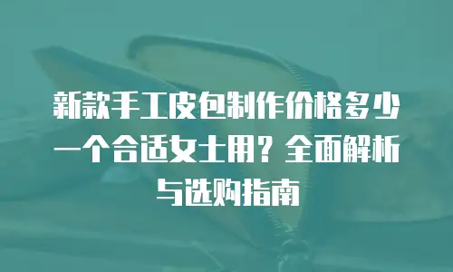 新款手工皮包制作价格多少一个合适女士用？全面解析与选购指南