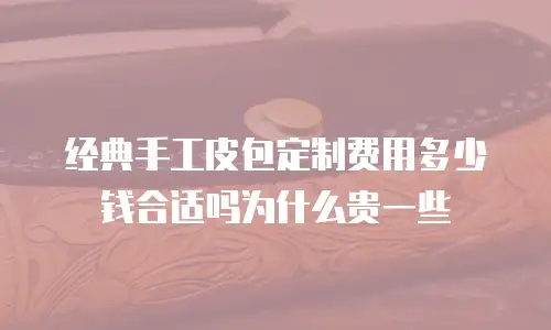 经典手工皮包定制费用多少钱合适吗为什么贵一些