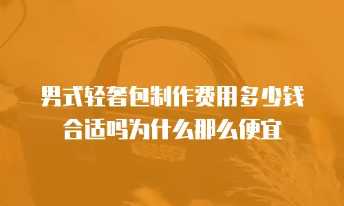 男式轻奢包制作费用多少钱合适吗为什么那么便宜