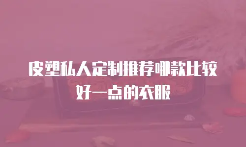 皮塑私人定制推荐哪款比较好一点的衣服