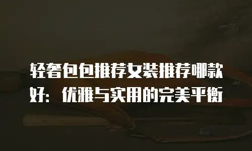 轻奢包包推荐女装推荐哪款好：优雅与实用的完美平衡