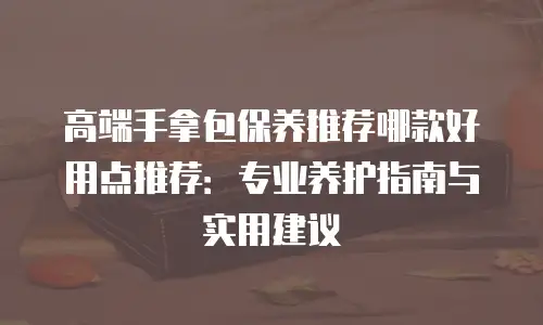 高端手拿包保养推荐哪款好用点推荐：专业养护指南与实用建议