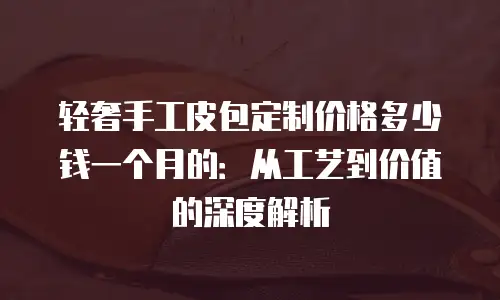 轻奢手工皮包定制价格多少钱一个月的：从工艺到价值的深度解析