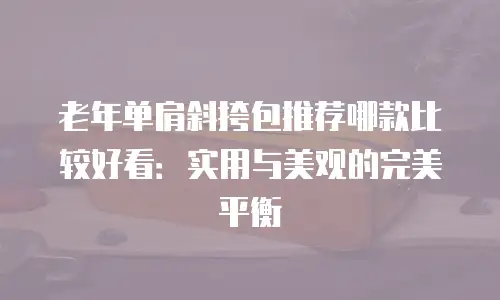 老年单肩斜挎包推荐哪款比较好看：实用与美观的完美平衡