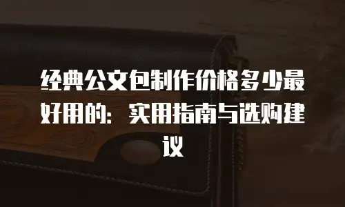 经典公文包制作价格多少最好用的：实用指南与选购建议