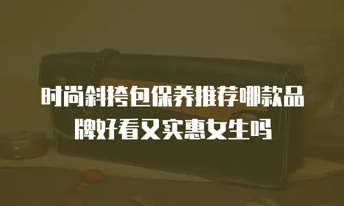 时尚斜挎包保养推荐哪款品牌好看又实惠女生吗