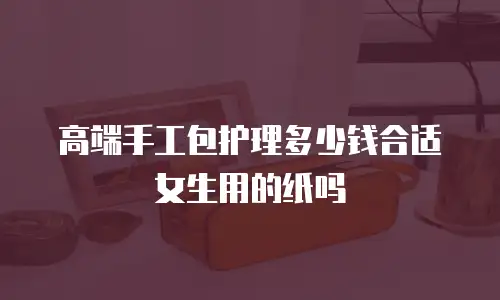高端手工包护理多少钱合适女生用的纸吗