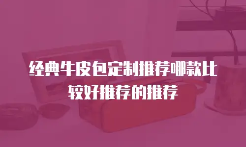 经典牛皮包定制推荐哪款比较好推荐的推荐