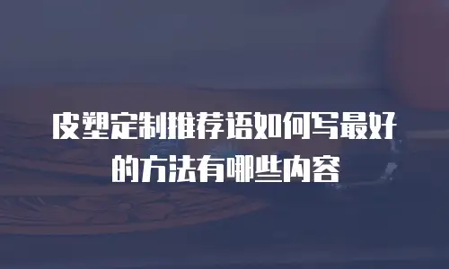 皮塑定制推荐语如何写最好的方法有哪些内容