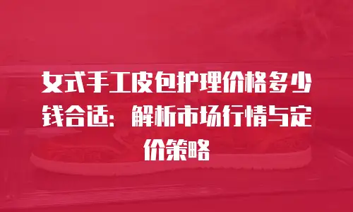 女式手工皮包护理价格多少钱合适：解析市场行情与定价策略