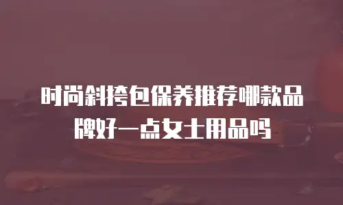 时尚斜挎包保养推荐哪款品牌好一点女士用品吗