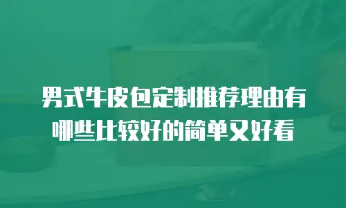 男式牛皮包定制推荐理由有哪些比较好的简单又好看