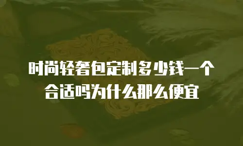 时尚轻奢包定制多少钱一个合适吗为什么那么便宜