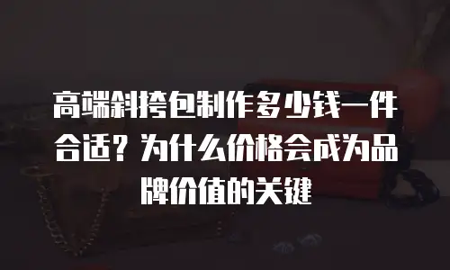 高端斜挎包制作多少钱一件合适？为什么价格会成为品牌价值的关键
