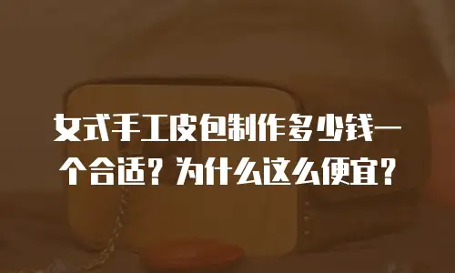 女式手工皮包制作多少钱一个合适？为什么这么便宜？