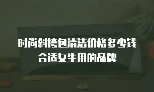 时尚斜挎包清洁价格多少钱合适女生用的品牌