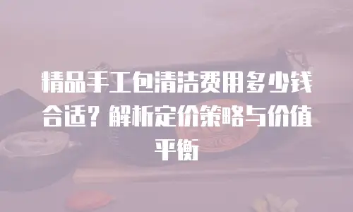 精品手工包清洁费用多少钱合适？解析定价策略与价值平衡