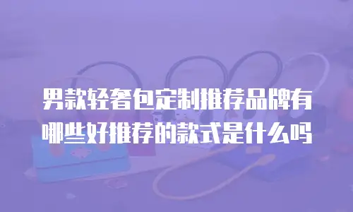 男款轻奢包定制推荐品牌有哪些好推荐的款式是什么吗