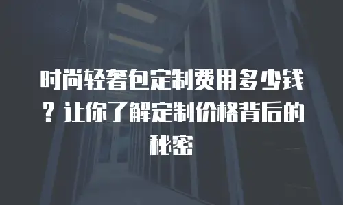 时尚轻奢包定制费用多少钱？让你了解定制价格背后的秘密