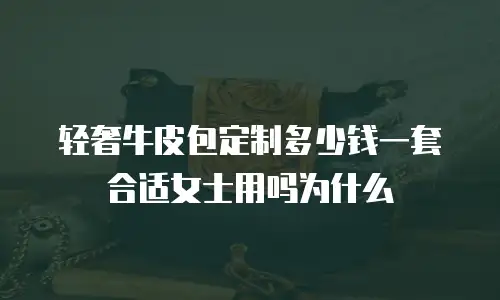 轻奢牛皮包定制多少钱一套合适女士用吗为什么