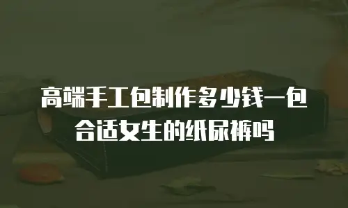 高端手工包制作多少钱一包合适女生的纸尿裤吗