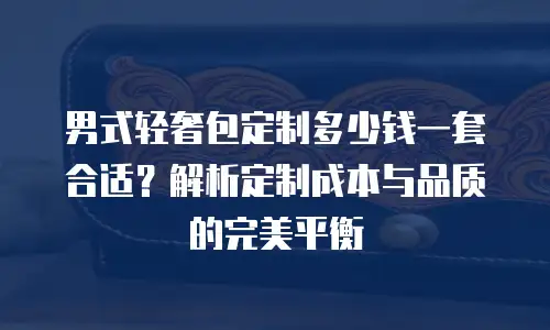 男式轻奢包定制多少钱一套合适？解析定制成本与品质的完美平衡