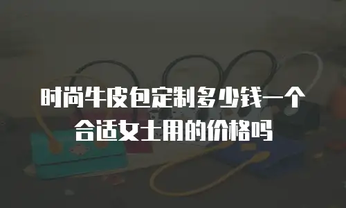 时尚牛皮包定制多少钱一个合适女士用的价格吗