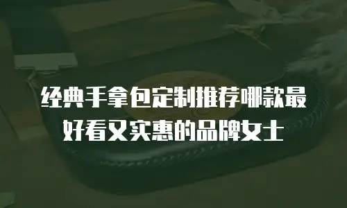 经典手拿包定制推荐哪款最好看又实惠的品牌女士