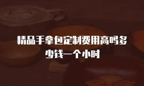 精品手拿包定制费用高吗多少钱一个小时