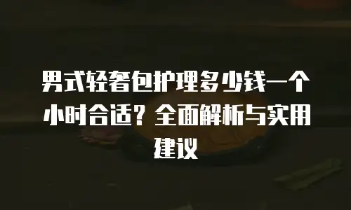 男式轻奢包护理多少钱一个小时合适？全面解析与实用建议