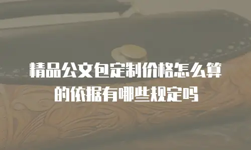 精品公文包定制价格怎么算的依据有哪些规定吗