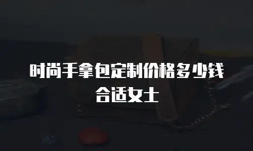 时尚手拿包定制价格多少钱合适女士