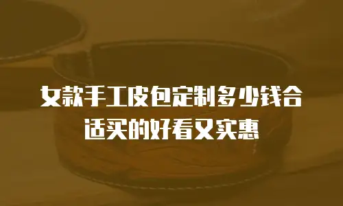 女款手工皮包定制多少钱合适买的好看又实惠