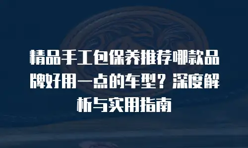 精品手工包保养推荐哪款品牌好用一点的车型？深度解析与实用指南