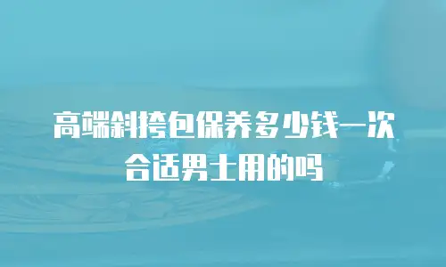 高端斜挎包保养多少钱一次合适男士用的吗