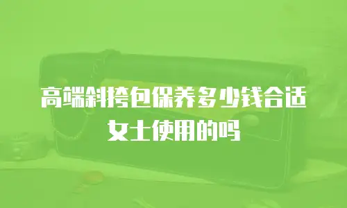 高端斜挎包保养多少钱合适女士使用的吗