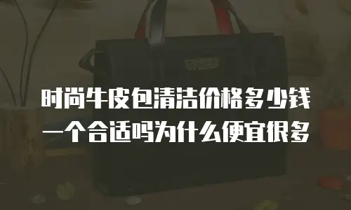 时尚牛皮包清洁价格多少钱一个合适吗为什么便宜很多