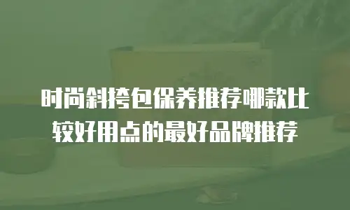 时尚斜挎包保养推荐哪款比较好用点的最好品牌推荐
