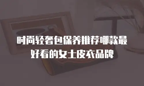 时尚轻奢包保养推荐哪款最好看的女士皮衣品牌