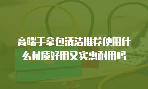 高端手拿包清洁推荐使用什么材质好用又实惠耐用吗