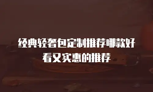 经典轻奢包定制推荐哪款好看又实惠的推荐