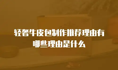 轻奢牛皮包制作推荐理由有哪些理由是什么